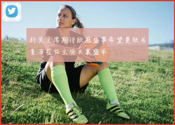 科莫主席期待欧冠盛事希望曼联或皇马莅临主场共襄盛举