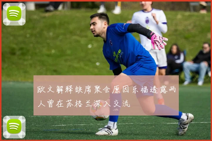 欧文解释缺席聚会原因乐福透露两人曾在苏格兰深入交流