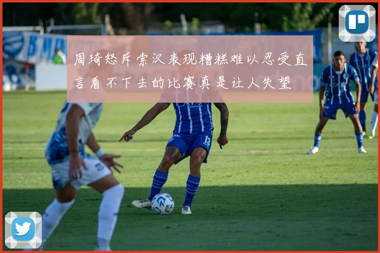 周琦怒斥索汉表现糟糕难以忍受直言看不下去的比赛真是让人失望