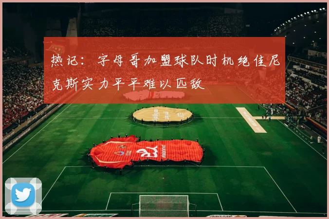 热记：字母哥加盟球队时机绝佳尼克斯实力平平难以匹敌