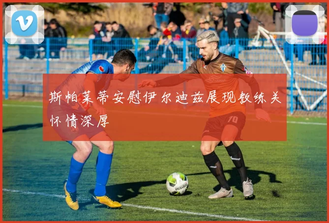 斯帕莱蒂安慰伊尔迪兹展现教练关怀情深厚